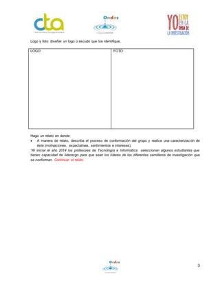 3
Logo y foto: diseñar un logo o escudo que los identifique.
LOGO FOTO
Haga un relato en donde:
 A manera de relato, describa el proceso de conformación del grupo y realice una caracterización de
éste (motivaciones, expectativas, sentimientos e intereses).
“Al iniciar el año 2014 los profesores de Tecnología e Informática seleccionan algunos estudiantes que
tienen capacidad de liderazgo para que sean los líderes de los diferentes semilleros de investigación que
se conforman. Continuar el relato
 