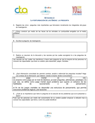4
BITÁCORA 2:
LA PERTURBACIÓN DE LAS ONDAS: LA PREGUNTA
A. Registre las cinco preguntas más importantes que formularon inicialmente los integrantes del grupo
de investigación.
1. ¿Cómo construir por medio de las heces de los animales un combustible amigable con el medio
ambiene?
2.
3.
B. Escriba la pregunta de investigación.
C. Realice un resumen de la discusión y las razones por las cuales escogieron la o las preguntas de
investigación.
Las razones por las cuales nos decidimos a hacer esta pregunta es que la mayoría de las personas no
conocen las capacidades que tiene su cerebro para desarrollar juegos mentales.
D. ¿Qué información consultada les permitió cambiar, ampliar o reformular las preguntas iniciales? Haga
una síntesis de la información que hallaron citando la fuente donde la encontraron.
Un juego mental es un reto
se propone como juego por el nivel de destreza, ya sean preguntas, adivinanzas, paradojas o lo
que sea, se define como juego mental aquel problema que supone un esfuerzo de las
habilidades de razonamiento o de pensamiento
el fin de los juegos mentales es desarrollar una estructura de pensamiento, que permita
solucionar problemas lógicos y de raciocinio
E. ¿Cuál es la importancia que tiene la pregunta en la solución de los problemas que se le presentan a
diario?
Pues que las personas por medio del conocimiento de su cerebro pueden empezar a utilizarlo mas a
conocer las capacidades que tiene y como los puede beneficiar
 