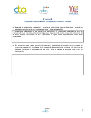 5
BITÁCORA 3:
SUPERPOSICIÓN DE ONDAS: EL PROBLEMA DE INVESTIGACIÓN
A. Describa el problema de investigación y argumente hasta dónde pretende llegar ésta, teniendo en
cuenta los recursos humanos, físicos económicos y el tiempo disponible.
El problema de investigación es que las personas solo utilizan su cerebro para cosas básicas y no les
interesa nada mas nosotros pretendemos llegar hasta el punto donde podría ser que los estudiantes de
la IETISD tengan conocimiento de sus capacidades y sepan utilizar adecuadamente todas estas
capacidades.
B. En un escrito relate cuáles elementos le parecieron significativos del proceso de conformación de
grupos de investigación, formulación de la pregunta y planteamiento del problema, con relación a las
vivencias (fortalezas y dificultades) de los niños, niñas y jóvenes al asumirse como grupo de
investigación.
 
