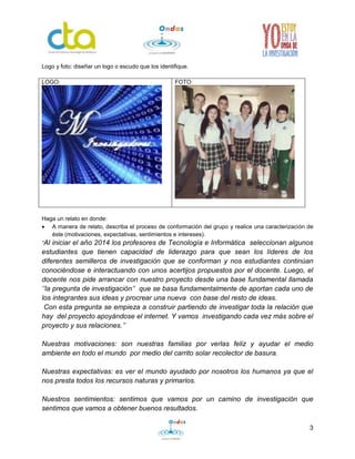 3 
Logo y foto: diseñar un logo o escudo que los identifique. 
LOGO: 
FOTO: 
Haga un relato en donde: 
 A manera de relato, describa el proceso de conformación del grupo y realice una caracterización de 
éste (motivaciones, expectativas, sentimientos e intereses). 
“Al iniciar el año 2014 los profesores de Tecnología e Informática seleccionan algunos 
estudiantes que tienen capacidad de liderazgo para que sean los líderes de los 
diferentes semilleros de investigación que se conforman y nos estudiantes continúan 
conociéndose e interactuando con unos acertijos propuestos por el docente. Luego, el 
docente nos pide arrancar con nuestro proyecto desde una base fundamental llamada 
‘’la pregunta de investigación’’ que se basa fundamentalmente de aportan cada uno de 
los integrantes sus ideas y procrear una nueva con base del resto de ideas. 
Con esta pregunta se empieza a construir partiendo de investigar toda la relación que 
hay del proyecto apoyándose el internet. Y vamos investigando cada vez más sobre el 
proyecto y sus relaciones.’’ 
Nuestras motivaciones: son nuestras familias por verlas feliz y ayudar el medio 
ambiente en todo el mundo por medio del carrito solar recolector de basura. 
Nuestras expectativas: es ver el mundo ayudado por nosotros los humanos ya que el 
nos presta todos los recursos naturas y primarios. 
Nuestros sentimientos: sentimos que vamos por un camino de investigación que 
sentimos que vamos a obtener buenos resultados. 
 