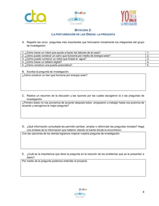4 
BITÁCORA 2: 
LA PERTURBACIÓN DE LAS ONDAS: LA PREGUNTA 
A. Registre las cinco preguntas más importantes que formularon inicialmente los integrantes del grupo 
de investigación. 
1. ¿Cómo hacer un robot que ayude a hacer las labores de la casa? 1. 
2 .¿cómo puedo construir un carro que funcione por medio de energía solar? 2. 
3. ¿Cómo puedo construir un robot que limpie el agua? 3. 
4. ¿Cómo hacer un tablero digital? 4. 
5. ¿Cómo construir una puerta automática? 5. 
B. Escriba la pregunta de investigación. 
¿Cómo construir un tren que funcione por energía solar? 
C. Realice un resumen de la discusión y las razones por las cuales escogieron la o las preguntas de 
investigación. 
¿Primero todos no nos poníamos de acuerdo después todos empezaron a trabajar hasta nos pusimos de 
acuerdo y escogimos la mejor pregunta? 
D. ¿Qué información consultada les permitió cambiar, ampliar o reformular las preguntas iniciales? Haga 
una síntesis de la información que hallaron citando la fuente donde la encontraron. 
Con las opiniones de los demás logramos mejorar nuestra pregunta de investigación 
E. ¿Cuál es la importancia que tiene la pregunta en la solución de los problemas que se le presentan a 
diario? 
Por medio de la pregunta podemos entender el proyecto 
 