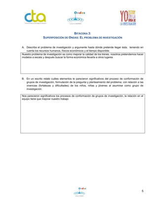 5 
BITÁCORA 3: 
SUPERPOSICIÓN DE ONDAS: EL PROBLEMA DE INVESTIGACIÓN 
A. Describa el problema de investigación y argumente hasta dónde pretende llegar ésta, teniendo en 
cuenta los recursos humanos, físicos económicos y el tiempo disponible. 
Nuestro problema de investigación es como mejorar la calidad de los trenes, nosotros pretendemos hacer 
modelos a escala y después buscar la forma económica llevarla a otros lugares 
B. En un escrito relate cuáles elementos le parecieron significativos del proceso de conformación de 
grupos de investigación, formulación de la pregunta y planteamiento del problema, con relación a las 
vivencias (fortalezas y dificultades) de los niños, niñas y jóvenes al asumirse como grupo de 
investigación. 
Nos parecieron significativos los procesos de conformación de grupos de investigación, la relación en el 
equipo tiene que mejorar nuestro trabajo 
 