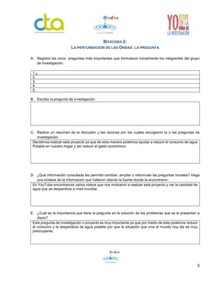 5 
BITÁCORA 2: 
LA PERTURBACIÓN DE LAS ONDAS: LA PREGUNTA 
A. Registre las cinco preguntas más importantes que formularon inicialmente los integrantes del grupo 
de investigación. 
1.¿ 
2. 
3. 
4. 
5. 
B. Escriba la pregunta de investigación. 
C. Realice un resumen de la discusión y las razones por las cuales escogieron la o las preguntas de 
investigación. 
Decidimos realizar este proyecto ya que de esta manera podemos ayudar a reducir el consumo de agua 
Potable en nuestro hogar y así reducir el gasto económico. 
D. ¿Qué información consultada les permitió cambiar, ampliar o reformular las preguntas iniciales? Haga 
una síntesis de la información que hallaron citando la fuente donde la encontraron. 
En YouTube encontramos varios videos que nos motivaron a realizar este proyecto y ver la cantidad de 
agua que se desperdicia a nivel mundial. 
E. ¿Cuál es la importancia que tiene la pregunta en la solución de los problemas que se le presentan a 
diario? 
Este pregunta de investigación o proyecto es muy importante ya que por medio de este podemos reducir 
el consumo y la desperdicia de agua potable por que la situación que vive el mundo hoy dia es muy 
preocupante. 
 