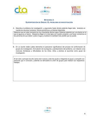 6 
BITÁCORA 3: 
SUPERPOSICIÓN DE ONDAS: EL PROBLEMA DE INVESTIGACIÓN 
A. Describa el problema de investigación y argumente hasta dónde pretende llegar ésta, teniendo en 
cuenta los recursos humanos, físicos económicos y el tiempo disponible. 
Sabemos que en este momento es muy importante ahorrar agua. Estamos pasando por una época en la 
que el agua es un tesoro. Deseamos llegar a lo más lejos con nuestro proyecto y así hacer conciencia en 
las personas de que deben cuidar el agua y reutilizar la cantidad más posible que se pueda. 
B. En un escrito relate cuáles elementos le parecieron significativos del proceso de conformación de 
grupos de investigación, formulación de la pregunta y planteamiento del problema, con relación a las 
vivencias (fortalezas y dificultades) de los niños, niños y jóvenes al asumirse como grupo de 
investigación. 
Al ser esto a principio de año varios eran nuevos y esto les ayudo a integrarse al grupo y compartir con 
personas que ni conocían y además se demuestra la unión de grupos para realizar sus respectivos 
trabajos. 
 
