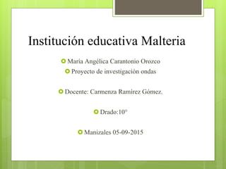 Institución educativa Malteria
 María Angélica Carantonio Orozco
 Proyecto de investigación ondas
 Docente: Carmenza Ramírez Gómez.
 Drado:10°
 Manizales 05-09-2015
 