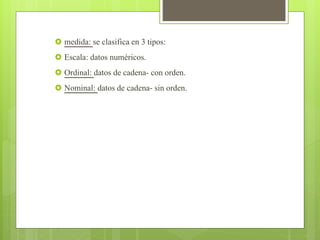  medida: se clasifica en 3 tipos:
 Escala: datos numéricos.
 Ordinal: datos de cadena- con orden.
 Nominal: datos de cadena- sin orden.
 