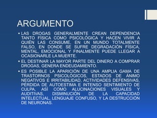 ARGUMENTO
 LAS DROGAS GENERALMENTE CREAN DEPENDENCIA
TANTO FÍSICA COMO PSICOLÓGICA Y HACEN VIVIR A
QUIÉN LAS CONSUME, EN UN MUNDO TOTALMENTE
FALSO, EN DONDE SE SUFRE DEGRADACIÓN FÍSICA,
MENTAL, EMOCIONAL Y FINALMENTE PUEDE LLEGAR A
OCASIONARLE LA MUERTE.
 EL DESTINAR LA MAYOR PARTE DEL DINERO A COMPRAR
DROGAS, GENERA ENDEUDAMIENTO.
 ES POSIBLE LA APARICIÓN DE UNA AMPLIA GAMA DE
TRASTORNOS PSICOLÓGICOS, ESTADOS DE ÁNIMO
NEGATIVOS E IRRITABILIDAD, ACTIVIDADES DEFENSIVAS,
PÉRDIDA DE AUTOESTIMA E INTENSO SENTIMIENTO DE
CULPA, ASÍ COMO ALUCINACIONES VISUALES Y
AUDITIVAS, DISMINUCIÓN DE LA CAPACIDAD
INTELECTUAL, LENGUAJE CONFUSO, Y LA DESTRUCCIÓN
DE NEURONAS.
 