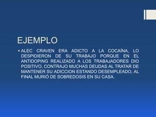 EJEMPLO
 ALEC CRAVEN ERA ADICTO A LA COCAÍNA, LO
DESPIDIERON DE SU TRABAJO PORQUE EN EL
ANTIDOPING REALIZADO A LOS TRABAJADORES DIO
POSITIVO, CONTRAJO MUCHAS DEUDAS AL TRATAR DE
MANTENER SU ADICCION ESTANDO DESEMPLEADO, AL
FINAL MURIÓ DE SOBREDOSIS EN SU CASA.
 