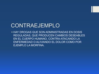 CONTRAEJEMPLO
 HAY DROGAS QUE SON ADMINISTRADAS EN DOSIS
REGULADAS, QUE PRODUCEN CAMBIOS DESEABLES
EN EL CUERPO HUMANO, CONTRA-ATACANDO LA
ENFERMEDAD O ALIVIANDO EL DOLOR COMO POR
EJEMPLO LA MORFINA.
 