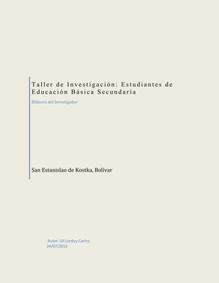 Taller de Investigación: Estudiantes de
Educación Básica Secundaría
Bitácora del Investigador




San Estanislao de Kostka, Bolívar




        Autor: Gil Lorduy Castro
        24/07/2012
 