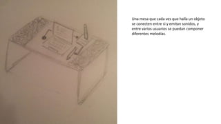 Una mesa que cada ves que halla un objeto
se conecten entre si y emitan sonidos, y
entre varios usuarios se puedan componer
diferentes melodías.
 