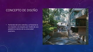 CONCEPTO DE DISEÑO
• Partiendo del arte colectivo, se fomenta la
co-creación y la empatía por medio de una
plataforma dentro de la universidad
javeriana.
 