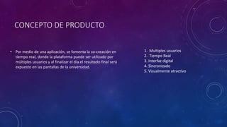 CONCEPTO DE PRODUCTO
• Por medio de una aplicación, se fomenta la co-creación en
tiempo real, donde la plataforma puede ser utilizado por
múltiples usuarios y al finalizar el día el resultado final será
expuesto en las pantallas de la universidad.
1. Multiples usuarios
2. Tiempo Real
3. Interfaz digital
4. Sincronizado
5. Visualmente atractivo
 
