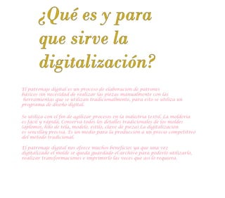 El patronaje digital es un proceso de elaboración de patrones
básicos sin necesidad de realizar las piezas manualmente con las
herramientas que se utilizan tradicionalmente, para esto se utiliza un
programa de diseño digital.
Se utiliza con el fin de agilizar procesos en la industria textil. La moldería
es fácil y rápida, Conserva todos los detalles tradicionales de los moldes
(aplomos, hilo de tela, modelo, estilo, clave de pieza) La digitalización
es sencillay precisa. Es un medio para la producción a un precio competitivo
del método tradicional.
¿Qué es y para
que sirve la
digitalización?
El patronaje digital nos ofrece muchos beneficios ya que una vez
digitalizado el molde se queda guardado el archivo para poderlo utilizarlo,
realizar transformaciones e imprimirlo las veces que así lo requiera.
 