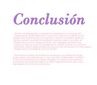 Conclusión
-Frente a la información recaudada en esta bitácora se concluye que:
el program de Adobe Illustrator es uno de los softwares de diseño y arte
gráfico más requeridos por las empresas, como lo son también optitex y
optitex marker, en donde los diseñadores pueden reducir sus costes de
producción y acortar tiempo de diseño. Las compañías de numerosas
industrias como la textil, la de maquinaria pueden recortar sus costes de
materiales, electricidad y producción gracias a un menor gasto en telas, papel,
energía, horas de trabajo y servicios de más.
-Dentro de los análisis de la bitácora esta lo que es la animacón 3D que
lo que aporta esta información es: que le permite al diseñador visualizar
la tela y la combinación de colores, modificar los patrones de impresión
y ajustar la ubicación de gráficos, lo cual es importante para una visión
más amplia de los diseños a presentar.
 