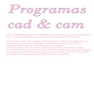 Programas
cad & cam
CAD/CAM (diseño asistido por computadora y manufactura asistida por computadora)
hacen referencia al software que se utiliza para diseñar y fabricar productos.
CAD consiste en usar las tecnologías informáticas para el diseño y la documentación
de diseño. Las aplicaciones CAD/CAM se utilizan para diseñar un producto y
para programar los procesos de manufactura, especialmente
el mecanizado por CNC. El software CAM usa los modelos y ensamblajes creados
en el software CAD para generar trayectorias de herramientas que dirijan las máquinas
encargadas de convertir los diseños en piezas físicas. El software CAD/CAM se utiliza
generalmente para maquinado de prototipos y piezas terminadas.
 