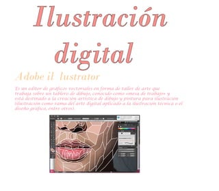 Adobe il lustrator
Es un editor de gráficos vectoriales en forma de taller de arte que
trabaja sobre un tablero de dibujo, conocido como «mesa de trabajo» y
está destinado a la creación artística de dibujo y pintura para ilustración
(ilustración como rama del arte digital aplicado a la ilustración técnica o el
diseño gráfico, entre otros).
Ilustración
digital
 