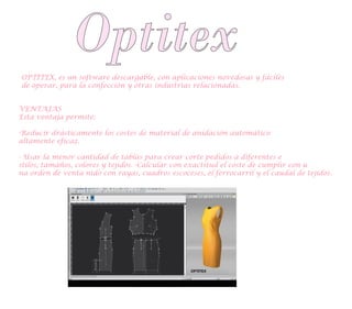 Optitex
OPTITEX, es un software descargable, con aplicaciones novedosas y fáciles
de operar, para la confección y otras industrias relacionadas.
VENTAJAS
Esta ventaja permite:
-Reducir drásticamente los costes de material de anidación automático
altamente eficaz.
- Usar la menor cantidad de tablas para crear corte pedidos a diferentes e
stilos, tamaños, colores y tejidos. -Calcular con exactitud el coste de cumplir con u
na orden de venta nido con rayas, cuadros escoceses, el ferrocarril y el caudal de tejidos.
 