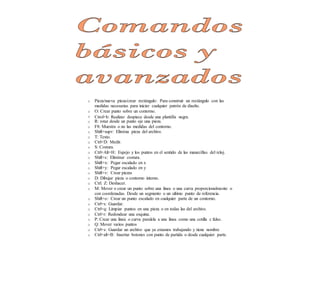 Comandos
básicos y
avanzados
o Pieza/nueva pieza/crear rectángulo: Para construir un rectángulo con las
medidas necesarias para iniciar cualquier patrón de diseño.
o O: Crear punto sobre un contorno.
o Ctrol+b: Realizar despiece desde una plantilla negra.
o R: rotar desde un punto eje una pieza.
o F8: Muestra o no las medidas del contorno.
o Shift+supr: Elimina pieza del archivo.
o T: Texto.
o Ctrl+D: Medir.
o S: Costura.
o Ctrl+Alt+H: Espejo y los puntos en el sentido de las manecillas del reloj.
o Shift+s: Eliminar costura.
o Shift+x: Pegar escalado en x
o Shift+y: Pegar escalado en y
o Shift+v: Crear piezas
o D: Dibujar pieza o contorno interno.
o Ctrl. Z: Deshacer.
o M: Mover o crear un punto sobre una linea o una curva proporcionalmente o
con coordenadas. Desde un segmento o un ultimo punto de referencia.
o Shift+o: Crear un punto escalado en cualquier parte de un contorno.
o Ctrl+s: Guardar.
o Ctrl+q: Limpiar puntos en una pieza o en todas las del archivo.
o Ctrl+r: Redondear una esquina.
o P: Crear una linea o curva paralela a una linea como una cotilla c falso.
o Q: Mover varios puntos
o Ctrl+s: Guardar un archivo que ya estamos trabajando y tiene nombre
o Ctrl+alt+B: Insertar botones con punto de partida o desde cualquier parte.
 