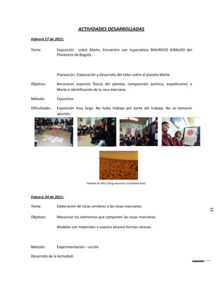 ACTIVIDADES DESARROLLADAS
Febrero 17 de 2011:

Tema:           Exposición sobre Marte. Encuentro con especialista MAURICIO GIRALDO del
                Planetario de Bogotá.



                Planeación, Elaboración y Desarrollo del taller sobre el planeta Marte.

Objetivo:       Reconocer aspectos físicos del planeta, composición química, expediciones a
                Marte e identificación de la roca marciana.

Método:         Expositivo

Dificultades:   Exposición muy larga. No hubo trabajo por parte del trabajo. No se tomaron
                apuntes.




                                  Tomado de http://blog.educastur.es/viajeamarte/



Febrero 24 de 2011:

Tema:           Elaboración de rocas similares a las rocas marcianas.
                                                                                              11
Objetivo:       Mecanizar los elementos que componen las rocas marcianas.

                Modelar con materiales a nuestro alcance formas rocosas.



Método:         Experimentación – acción

Desarrollo de la Actividad:
 