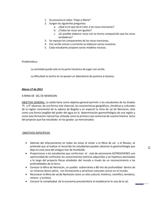 1. Se presenta el video “Viaje a Marte”
                    2. Surgen las siguientes preguntas:
                           a. ¿Qué es lo que da el color a las rocas marcianas?
                           b. ¿Todas las rocas son iguales?
                           c. ¿Es posible elaborar rocas con la misma composición que las rocas
                               verdaderas?
                    3. Se repasan los componentes de las rocas marcianas.
                    4. Con arcilla común y corriente se elaboran varias muestras.
                    5. Cada estudiante propone varios modelos rocosos.



Problemática:

        La actividad queda solo en la parte mecánica de jugar con arcilla.

        La dificultad se centra en no poseer un laboratorio de química al alcance.



Marzo 17 de 2011

A MINA DE SAL DE NEMOCON

OBJETIVO GENERAL: La salida tiene como objetivo general permitir a los estudiantes de los Grados
7º, y 9° observar, de una forma más vivencial, las características geográficas, climáticas y culturales
de la región nororiental de la sabana de Bogotá y en especial la mina de sal de Nemocon, ésta
como una forma tangible del poder del agua en la determinación geomorfológica de una región y
como esta formación natural fue utilizada como la primera ruta comercial de nuestra historia tema
del proyecto que fue estudiado en los grados ya mencionados.



OBJETIVOS ESPECÍFICOS


   •   Además del afianzamiento en todas las áreas al visitar a la Mina de sal y el Museo, se
       pretende que al realizar el recorrido los estudiantes puedan observar la geomorfología que
       dejo en esta zona del antiguo mar de Humboldt.                                                     11
   •   Proporcionar a los estudiantes que conforman el club de astronomía ASTROJOVENES una
       oportunidad de confrontar los conocimientos teóricos adquiridos y las hipótesis planteadas
       a lo largo del proyecto Rocas alrededor del mundo a través de un reconocimiento a las
       profundidades de la tierra.
   •   Conocer la Mina de Nemocón, un pueblo subterráneo a 80 mts de profundidad dentro de
       un inmenso domo salino, con formaciones y atractivos naturales únicos en el mundo.
   •   Reconocer la Mina de sal de Nemocón como un sitio cultural, histórico, científico, temático,
       minero y turístico
   •   Conocer la complejidad de la economía precolombina al establecerse la ruta de la sal.
 