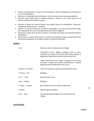 •   Analizar la problemática a la que se ve enfrentada la sabana de Bogota por el descuido en
      su cuenca hidrográfica.
  •   Reconocer la capacidad de transformación del ser humano sobre el paisaje geográfico.
  •   Descubrir cómo desde 1801 el hombre comenzó a extraer la sal a gran escala con el
      sistema tradicional de cámaras y pilares.

  •   Recorrer el Museo de Historia Natural, que exhibe fósiles de mastodontes, ictiosauros,
      megaterios, pleistosaurios y amonitas.
  •   Conocer los rastros muiscas en el sendero arqueológico, una zona que ha sido fiel testigo
      de la explotación de la sal a cielo abierto por parte de los indígenas.
  •   Reconocer el papel de la sal como elemento generador de riqueza en el periodo histórico
      prehispánico.
  •   Proporcionar un espacio de recreación y fuente de inspiración artística a partir del disfrute
      del encanto paisajístico de la Sabana, desde el mirador de Nemocón.

AGENDA:

      7 am                            Saldremos de las instalaciones del colegio.

                                      Tomaremos la ruta Bogotá, Autopista norte, La Caro,
                                      haciendo una parada en el Puente del Común, (donde se
                                      explicara la importancia histórica de este sitio) 8 am.

                                      Luego tomaremos la vía Cajicá - Zipaquirá, cruce La Paz
                                      vía Ubaté y luego como destino final Nemocon a donde
                                      llegaremos aproximadamente a las 10 a.m.

      10:30 am - 11:30 am             Taller de motivación y video promocional de la mina.

      11.30 am - 12 m                 Refrigerio.

      12 m - 2 pm                     Recorrido por la mina.

      2 pm - 2:30 pm                  Refrigerio.

      2: 30 pm - 3:30 pm              Recorrido por el centro urbano de Nemocon.
                                                                                                      11
      3: 30 pm                        Ruta de regreso a Bogotá

      5 pm - 6 pm                     Hora aproximada de llegada a las instalaciones del
                                      colegio.




JUSTIFICACIÓN.
 
