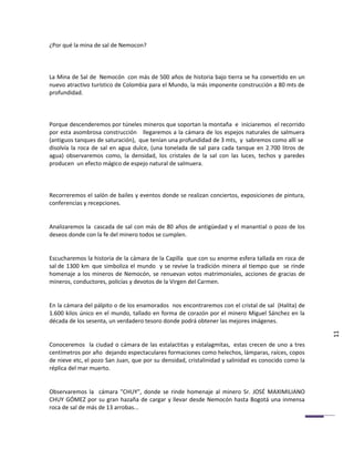 ¿Por qué la mina de sal de Nemocon?



La Mina de Sal de Nemocón con más de 500 años de historia bajo tierra se ha convertido en un
nuevo atractivo turístico de Colombia para el Mundo, la más imponente construcción a 80 mts de
profundidad.



Porque descenderemos por túneles mineros que soportan la montaña e iniciaremos el recorrido
por esta asombrosa construcción llegaremos a la cámara de los espejos naturales de salmuera
(antiguos tanques de saturación), que tenían una profundidad de 3 mts, y sabremos como allí se
disolvía la roca de sal en agua dulce, (una tonelada de sal para cada tanque en 2.700 litros de
agua) observaremos como, la densidad, los cristales de la sal con las luces, techos y paredes
producen un efecto mágico de espejo natural de salmuera.



Recorreremos el salón de bailes y eventos donde se realizan conciertos, exposiciones de pintura,
conferencias y recepciones.


Analizaremos la cascada de sal con más de 80 años de antigüedad y el manantial o pozo de los
deseos donde con la fe del minero todos se cumplen.


Escucharemos la historia de la cámara de la Capilla que con su enorme esfera tallada en roca de
sal de 1300 km que simboliza el mundo y se revive la tradición minera al tiempo que se rinde
homenaje a los mineros de Nemocón, se renuevan votos matrimoniales, acciones de gracias de
mineros, conductores, policías y devotos de la Virgen del Carmen.


En la cámara del pálpito o de los enamorados nos encontraremos con el cristal de sal (Halita) de
1.600 kilos único en el mundo, tallado en forma de corazón por el minero Miguel Sánchez en la
década de los sesenta, un verdadero tesoro donde podrá obtener las mejores imágenes.

                                                                                                     11
Conoceremos la ciudad o cámara de las estalactitas y estalagmitas, estas crecen de uno a tres
centímetros por año dejando espectaculares formaciones como helechos, lámparas, raíces, copos
de nieve etc, el pozo San Juan, que por su densidad, cristalinidad y salinidad es conocido como la
réplica del mar muerto.


Observaremos la cámara "CHUY", donde se rinde homenaje al minero Sr. JOSÉ MAXIMILIANO
CHUY GÓMEZ por su gran hazaña de cargar y llevar desde Nemocón hasta Bogotá una inmensa
roca de sal de más de 13 arrobas...
 
