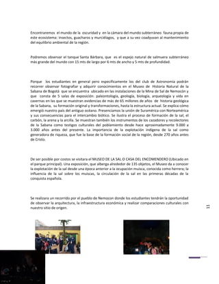 Encontraremos el mundo de la oscuridad y en la cámara del mundo subterráneo fauna propia de
este ecosistema: insectos, guacharos y murciélagos, y que a su vez coadyuvan al mantenimiento
del equilibrio ambiental de la región.


Podremos observar el tanque Santa Bárbara, que es el espejo natural de salmuera subterráneo
más grande del mundo con 15 mts de largo por 6 mts de ancho y 5 mts de profundidad.



Porque los estudiantes en general pero específicamente los del club de Astronomía podrán
recorrer observar fotografiar y adquirir conocimientos en el Museo de Historia Natural de la
Sabana de Bogotá que se encuentra ubicado en las instalaciones de la Mina de Sal de Nemocón y
que consta de 5 salas de exposición: paleontología, geología, biología, arqueología y vida en
cavernas en las que se muestran evidencias de más de 65 millones de años de historia geológica
de la Sabana, su formación original y transformaciones, hasta la estructura actual. Se explica cómo
emergió nuestro país del antiguo océano. Presenciamos la unión de Suramérica con Norteamérica
y sus consecuencias para el intercambio biótico. Se ilustra el proceso de formación de la sal, el
carbón, la arena y la arcilla. Se muestran también los instrumentos de los cazadores y recolectores
de la Sabana como testigos culturales del poblamiento desde hace aproximadamente 9.000 a
3.000 años antes del presente. La importancia de la explotación indígena de la sal como
generadora de riqueza, que fue la base de la formación social de la región, desde 270 años antes
de Cristo.



De ser posible por costos se visitara el MUSEO DE LA SAL O CASA DEL ENCOMENDERO (Ubicado en
el parque principal). Una exposición, que alberga alrededor de 135 objetos, el Museo da a conocer
la explotación de la sal desde una época anterior a la ocupación muisca, conocida como herrera; la
influencia de la sal sobre los muiscas, la circulación de la sal en las primeras décadas de la
conquista española.



Se realizara un recorrido por el pueblo de Nemocon donde los estudiantes tendrán la oportunidad
de observar la arquitectura, la infraestructura económica y realizar comparaciones culturales con
nuestro sitio de origen.                                                                              11
 