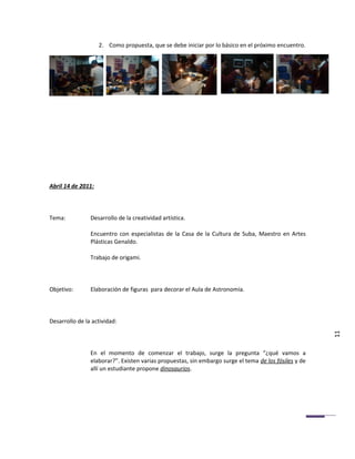 2. Como propuesta, que se debe iniciar por lo básico en el próximo encuentro.




Abril 14 de 2011:



Tema:           Desarrollo de la creatividad artística.

                Encuentro con especialistas de la Casa de la Cultura de Suba, Maestro en Artes
                Plásticas Genaldo.

                Trabajo de origami.



Objetivo:       Elaboración de figuras para decorar el Aula de Astronomía.



Desarrollo de la actividad:

                                                                                                       11

                En el momento de comenzar el trabajo, surge la pregunta “¿qué vamos a
                elaborar?”. Existen varias propuestas, sin embargo surge el tema de los fósiles y de
                allí un estudiante propone dinosaurios.
 