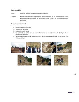 Mayo 12 de 2011

Tema:           Salida de campo Parque Mirador de los Nevados

Objetivo:       Recolección de muestras geológicas. Reconocimiento de los horizontes del suelo.
                Reconocimiento de colores de dichos horizontes y toma de fotos desde dichos
                horizontes.

Desarrollo de la Actividad:

    1. Planeación de la actividad.
    2. Solicitud de Permisos.
    3. Realización de la salida.
    4. La actividad se realiza con el acompañamiento de un estudiante de Geología de la
       Universidad Nacional.
    5. Se plantearon las primeras hipótesis acerca de las huellas encontradas en las rocas: “Los
       thalassinoides”.




                                                                                                   11
 