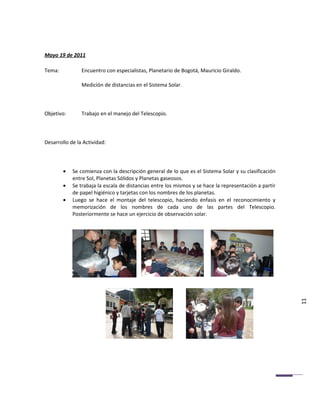 Mayo 19 de 2011

Tema:           Encuentro con especialistas, Planetario de Bogotá, Mauricio Giraldo.

                Medición de distancias en el Sistema Solar.



Objetivo:       Trabajo en el manejo del Telescopio.



Desarrollo de la Actividad:




        •   Se comienza con la descripción general de lo que es el Sistema Solar y su clasificación
            entre Sol, Planetas Sólidos y Planetas gaseosos.
        •   Se trabaja la escala de distancias entre los mismos y se hace la representación a partir
            de papel higiénico y tarjetas con los nombres de los planetas.
        •   Luego se hace el montaje del telescopio, haciendo énfasis en el reconocimiento y
            memorización de los nombres de cada uno de las partes del Telescopio.
            Posteriormente se hace un ejercicio de observación solar.




                                                                                                       11
 