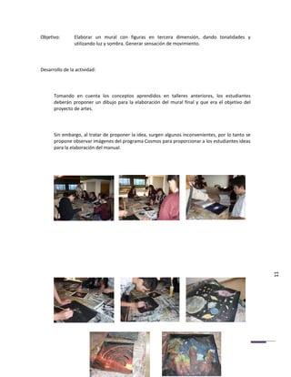 Objetivo:       Elaborar un mural con figuras en tercera dimensión, dando tonalidades y
                utilizando luz y sombra. Generar sensación de movimiento.



Desarrollo de la actividad:



      Tomando en cuenta los conceptos aprendidos en talleres anteriores, los estudiantes
      deberán proponer un dibujo para la elaboración del mural final y que era el objetivo del
      proyecto de artes.



      Sin embargo, al tratar de proponer la idea, surgen algunos inconvenientes, por lo tanto se
      propone observar imágenes del programa Cosmos para proporcionar a los estudiantes ideas
      para la elaboración del manual.




                                                                                                   11
 