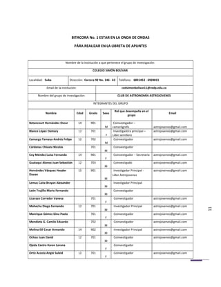 BITACORA No. 1 ESTAR EN LA ONDA DE ONDAS

                                  PÁRA REALIZAR EN LA LIBRETA DE APUNTES



                            Nombre de la institución a que pertenece el grupo de investigación:

                                                COLEGIO SIMÓN BOLÍVAR

Localidad: Suba                Dirección: Carrera 92 No. 146 - 63   Teléfono: 6831453 - 6928815

            Email de la institución:                                  cedsimonbolivar11@redp.edu.co

      Nombre del grupo de investigación:                            CLUB DE ASTRONOMÍA ASTROJOVENES

                                                INTEGRANTES DEL GRUPO

                                                                Rol que desempeña en el
            Nombre                     Edad   Grado     Sexo                                            Email
                                                                         grupo

Betancourt Hernández Oscar              14     901              Coinvestigador –
                                                         M     camarógrafo                    astrojovenes@gmail.com
Blanco López Damary                     12     701              Investigadora principal –     astrojovenes@gmail.com
                                                          F    Líder semillero
Camargo Tamayo Andrés Felipe            12     702              Coinvestigador                astrojovenes@gmail.com
                                                         M
Cárdenas Chivata Nicolás                       701              Coinvestigador
                                                         M
Coy Méndez Luisa Fernanda               14     901              Coinvestigador – Secretaria   astrojovenes@gmail.com
                                                         F
Guataqui Alonso Juan Sebastián          12     703              Coinvestigado                 astrojovenes@gmail.com
                                                         M
Hernández Vásquez Heyder                15     901              Investigador Principal -      astrojovenes@gmail.com
Duvan                                                          Líder Astrojovenes
                                                         M
Lemus Caita Brayan Alexander                                    Investigador Principal
                                                         M
León Trujillo Mario Fernando                                    Coinvestigador
                                                         M
Lizarazo Corredor Vanesa                       701              Coinvestigador                astrojovenes@gmail.com
                                                         F
Mahecha Diego Fernando                  12     701              Investigador Principal        astrojovenes@gmail.com
                                                         M                                                             11
Manrique Gómez Gina Paola                      701              Coinvestigador                astrojovenes@gmail.com
                                                         F
Mendieta G. Camilo Eduardo                     702              Coinvestigador                astrojovenes@gmail.com
                                                         M
Molina Gil Cesar Armando                14     902              Investigador Principal        astrojovenes@gmail.com
                                                         M
Ochoa Juan David                        12     701              Coinvestigador                astrojovenes@gmail.com
                                                         M
Ojeda Castro Karen Lorena                                       Coinvestigador
                                                         F
Ortiz Acosta Angie Suleid               12     701              Coinvestigador                astrojovenes@gmail.com
                                                         F
 