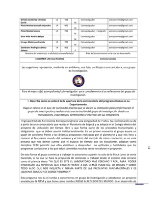 Oviedo Gutiérrez Christian        12      701            Coinvestigador               astrojovenes@gmail.com
David                                               M
Pinto Muñoz Manuel Alejandro      14      902            Coinvestigador               astrojovenes@gmail.com
                                                    M
Pinto Muñoz Mateo                 12      701            Coinvestigador - Fotógrafo   astrojovenes@gmail.com
                                                    M
Silva Niño Andrés Felipe                                 Coinvestigador               astrojovenes@gmail.com
                                                    M
Urrego Melo Juan Camilo           12      702            Coinvestigador               astrojovenes@gmail.com
                                                    M
Zambrano Rodríguez Deisy          14       901           Coinvestigador               astrojovenes@gmail.com
Johana                                               F
    Nombre del maestro(a) o adulto(s) acompañante(s)          Área del conocimiento en la cual se desempeña

               COLOMBIA CASTILLO SANTOS                                      Ciencias Sociales


 Les sugerimos representar, mediante un emblema, una foto, un dibujo o una caricatura, a su grupo
                                        de investigación.




 Para el maestro(a) acompañante/coinvestigador: para complementara las reflexiones del grupo de
                                        investigación.

     1. Describa cómo se enteró de la apertura de la convocatoria del programa Ondas en su
                                           Departamento.
  Haga un relato en el que: de cuenta del proceso que se dio en su institución para conformación el
     grupo de investigación y realice una caracterización del grupo de investigación desde sus
              motivaciones, expectativas, sentimientos e intereses de sus integrantes

 El grupo (Club de Astronomía Astrojovenes) tiene una antigüedad de 7 años. Su conformación se da
a partir de una convocatoria que realiza el Planetario de Bogotá y se adopta en el Colegio dentro del
proyecto de utilización del tiempo libre y que forma parte de los proyectos transversales y
obligatorios que se deben asumir institucionalmente. En un primer momento el grupo asume un
papel de activismo frente a las diversas propuestas realizadas por el planetario y que nos lleva a
conocer el fascinante mundo del universo y el inicio del método de cómo conocerlo; es en este
proceso que nos damos cuenta que el espacio de tiempo que los estudiantes adoptan como
disciplina DEBE permitir que ellos visibilicen y desarrollen las aptitudes y habilidades que los
programas curriculares a los que están sometidos muchas veces no valoran ni proponen.                          11
De esta forma el grupo comienza a trabajar la astronomía a partir no solo de la física como se venía
haciendo, si no que se hace la propuesta de comenzar a trabajar desde el entorno más cercano
como el planeta tierra “YA QUE ES ESTE EL LABORATORIO MAS CERCANO Y REAL PARA PODER
EVIDENCIAR LAS HIPÓTESIS QUE EXISTEN FRENTE A LOS DEMÁS PLANETAS, SU ORIGEN Y SOBRE
TODO ALGO QUE NOS INQUIETA Y FORMA PARTE DE LAS PREGUNTAS FUNDAMENTALES Y ES
¿QUIENES SOMOS Y DE DONDE VENIMOS?”

Esta pregunta nos da el rumbo a convertirnos en grupo de investigación y adoptamos un proyecto
enviado por la NASA y que tiene como nombre ROCAS ALREDEDOR DEL MUNDO. En el desarrollo de
 