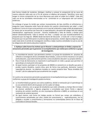 este hemos tratado de recolectar, distinguir, clasificar y conocer la composición de las rocas de
nuestra colección todo esto con el fin de alcanzar el objetivo del proyecto “identificar rocas que
tengan la misma composición de las rocas Marcianas que están en poder de la NASA”. Cada año
cada una de las actividades mencionadas se ha convertido en un subproyecto del cual existen
evidencias.

Sin embargo el grupo ha tenido que sortear inconvenientes de tipo científico al enfrentarnos a
preguntas cuyas respuestas están fuera del alcance de nuestros conocimientos por edad y nivel
académico ( curso en el que se encuentran) y en el caso de la docente a cargo la falta de preparación
en temas que se encuentran por fuera de su especialización y de parte del colegio falta de trabajo
interdisciplinar, organización curricular , horarios establecidos y falta de interés y tiempo para
laborar extraescolarmente. Todo lo anterior nos lleva a aceptar casi que incondicionalmente la
propuesta que nos llega de ONDAS desde Secretaria de Educación a través del e-mail al colegio.
Propuesta que nos permitirá poner en práctica algunas propuestas, resolver algunas preguntas, pero
sobre todo darle el sentido de investigación científica a todas nuestras actividades lo cual es una de
las obligaciones del sistema educativo moderno.

  2. Explique cuáles fueron los motivos que lo llevaron a usted participar en Ondas y exprese las
sensaciones personales que le generaron el acompañamiento que realizó para conformar su grupo
                                         de investigación.

1. La necesidad de asesoría que permitiera orientar a un grupo de estudiantes en procesos de
   reflexión e investigación de las actividades desarrolladas, a veces en forma mecánica o con poca
   profundización, y que alternamente permita a estos estudiantes descubrir sus propios talentos.
2. Para el Club de Astronomía es importante la participación en redes y grupos que permitan el
   aprendizaje y la evaluación entre pares.
3. De igual manera, participar en los proyectos de ONDAS se convierte en un desafío que pone a
   prueba nuestra disciplina, nuestra ética, pero de forma muy particular, demostrar nuestra
   capacidad de alcanzar los objetivos trazados en nuestro proyecto base “Rocas alrededor del
   mundo” y de los subproyectos que anualmente han surgido.


En cuanto a las sensaciones personales que generaron el acompañamiento que realizó para
conformar su grupo de investigación puedo enumerar:

a) La inconformidad que genera una rutina académica, donde la motivación por el aprendizaje no
   es una constante dentro de los grupos con los cuales se trabaja.
b) Trabajar, entonces, con un grupo de estudiantes que están utilizando su tiempo libre en tratar
   de alcanzar satisfacción a algunas preguntas y curiosidades que tienen frente a algunas
   temáticas de carácter científico, sin otra recompensa diferente a SABER, se constituye en una         11
   realización de carácter personal.
c) De igual manera, esta forma de trabajo escolar no formal que rompe con estándares y
   conocimientos periodizados por años, niveles de conocimiento y especializaciones, me ha
   obligado a acceder a conocimientos y formaciones no contempladas dentro de mi título de
   Licenciada en Ciencias Sociales.
 