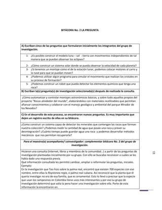 BITÁCORA No. 2 LA PREGUNTA




A) Escriban cinco de las preguntas que formularon inicialmente los integrantes del grupo de
investigación.

    1- ¿Es posible construir el modelo luna – sol - tierra con movimientos independientes de tal
       manera que se puedan observar los eclipses?

    2- ¿Cómo construir un sistema solar donde se pueda observar la velocidad de cada planeta?
    3- ¿Si tenemos un montaje como el de la estación lunar, podemos colocar motores al carro y
         la nave para que se puedan mover?
    4- ¿Podemos utilizar algún programa para simular el movimiento que realizan los cristales en
         su proceso de formación?
    5- ¿Podemos construir un robot que pueda detectar los elementos químicos que tenga una
         roca?
B) Escriban la(s) pregunta(s) de investigación seleccionada(s) después de realizada la consulta.

 ¿Cómo automatizar y controlar montajes astronómicos básicos, y sobre todo aquellos propios del
proyecto “Rocas alrededor del mundo”, elaborándolos con materiales reutilizables que permitan
afianzar conocimientos y colaborar con el manejo geológico y ambiental del parque Mirador de
los Nevados?

C) En el desarrollo de este proceso, se encontraron nuevas preguntas. Es muy importante que
dejen un registro escrito de ellas en su bitácora.

¿Como construir un sistema capaz de detectar los minerales que contengan las rocas que forman
nuestra colección? ¿Podemos medir la cantidad de agua que posee una roca y prever su
desintegración? ¿Cuánto tiempo puede guardar agua una roca y podemos desarrollar métodos
mecánicos que nos permitan recuperarla?

 Para el maestro(a) acompañante/ coinvestigador: complementar bitácora No. 2 del grupo de
                                      investigación.

Hicieron una consulta (Internet, libros y miembros de la comunidad…) a partir de las preguntas de
investigación planteadas inicialmente por su grupo. Con ello se buscaba reconocer a cuáles se les     11
había dado una respuesta previa.
Qué información consultada les permitió cambiar, ampliar o reformular las preguntas, iniciales.
Ejemplo:
En la investigación que Teo hizo sobre la palma real, encontró que existen 700 especies con ese
nombre, entre ellas la Roystonea regia, o palma real cubana. Así reconoció que la planta que él
quería investigar no era de esa familia, que es ornamental. Esto lo llevó a precisar que la especie
que usan los campesinos en Colombia tiene usos más interesantes y por eso su grupo de
investigación determinó que valía la pena hacer una investigación sobre ella. Parte de esta
información la encontraron en:
 