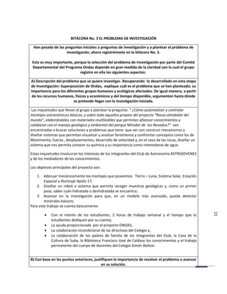 BITÁCORA No. 3 EL PROBLEMA DE INVESTIGACIÓN

 Han pasado de las preguntas iniciales a preguntas de investigación y a plantear el problema de
                    investigación, ahora registrémoslo en la bitácora No. 3.

 Esta es muy importante, porque la selección del problema de investigación por parte del Comité
 Departamental del Programa Ondas depende en gran medida de la claridad con la cual el grupo
                            registre en ella los siguientes aspectos:

A) Descripción del problema que se quiere investigar. Recuperando lo desarrollado en esta etapa
de investigación: Superposición de Ondas, explique cuál es el problema que se han planteado; su
importancia para los diferentes grupos humanos y ecológicos afectados. De igual manera, a partir
 de los recursos humanos, físicos y económicos y del tiempo disponible, argumenten hasta dónde
                         se pretende llegar con la investigación iniciada.

 Las inquietudes que llevan al grupo a plantear la pregunta: “ ¿Cómo automatizar y controlar
montajes astronómicos básicos, y sobre todo aquellos propios del proyecto “Rocas alrededor del
mundo”, elaborándolos con materiales reutilizables que permitan afianzar conocimientos y
colaborar con el manejo geológico y ambiental del parque Mirador de los Nevados?” van
encaminadas a buscar soluciones a problemas que tiene que ver con construir mecanismos y
diseñar sistemas que permitan visualizar y analizar fenómenos y confrontar conceptos como los de
Movimiento, fuerza , desplazamientos, desarrollo de velocidad y, en el caso de las rocas, diseñar un
sistema que nos permita conocer su química y su importancia como retenedoras de agua.

Estas inquietudes involucran los intereses de los integrantes del Club de Astronomía ASTROJOVENES
y de los mediadores de los conocimientos.

Los objetivos principales del proyecto son:

    1. Adecuar mecánicamente los montajes que poseemos: Tierra – Luna, Sistema Solar, Estación
        Espacial y Alunizaje Apolo 17;
    2. Diseñar un robot o sistema que permita recoger muestras geológicas y, como un primer
        paso, saber cuán hidratada o deshidratada se encuentra;
    3. Avanzar en la investigación para que, en un modelo más avanzado, pueda detectar
        minerales básicos;
Para este trabajo se cuenta básicamente:

        •   Con el interés de los estudiantes, 2 horas de trabajo semanal y el tiempo que lo           11
            estudiantes dediquen por su cuenta;
        •   La ayuda proporcionada por el proyecto ONDAS;
        •   La colaboración incondicional de las directivas del Colegio y,
        •   La colaboración de los padres de familia de los integrantes del Club, la Casa de la
            Cultura de Suba, la Biblioteca Francisco José de Caldasy los conocimientos y el trabajo
            permanente del cuerpo de docentes del Colegio Simón Bolívar.


B) Con base en los puntos anteriores, justifiquen la importancia de resolver el problema o avanzar
                                          en su solución.
 