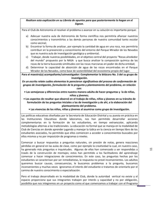 Realicen esta explicación en su Libreta de apuntes para que posteriormente lo hagan en el
                                              Sigeon.

Para el Club de Astronomía el resolver el problema o avanzar en su solución es importante porque:

    a) Adecuar nuestra aula de Astronomía de forma científica nos permitiría afianzar nuestros
        conocimientos y transmitirlos a las demás personas de nuestra comunidad tanto escolar
        como vecinal;
    b) Encontrar la forma de analizar, por ejemplo la cantidad de agua en una roca, nos permitiría
        contribuir en la prevención y conocimiento del entorno del Parque Mirador de los Nevados
        que es nuestra aula de investigación geológica y ambiental;
    c) Trabajar, desde nuestras posibilidades, en el objetivo central del proyecto “Rocas alrededor
        del mundo” propuesto por la NASA y que busca analizar la composición química de las
        rocas de la tierra buscando similitudes con las rocas marcianas en poder de dicha entidad;
    d) Determinar la capacidad de absorción de agua de las rocas encontradas en el Parque
        Mirador de los Nevados, como base de sostenibilidad del ecosistema propio del lugar.
Para el maestro(a) acompañante/coinvestigador: Complementar la bitácora No. 3 del su grupo de
                                            investigación.
En un escrito relate cuáles elementos le parecieron significativos del proceso de conformación de
 grupos de investigación, formulación de la pregunta y planteamiento del problema, en relación
                                                 con:
  • Las semejanzas y diferencias entre nuestra manera adulta de hacer preguntas y la de niñas,
                                           niños y jóvenes;
 • Los aspectos de resaltar que observó en el trabajo de niñas, niños y jóvenes en su tránsito de
     formulación de las preguntas iniciales a las de investigación y de ahí, a la elaboración del
                                    planteamiento del problema.
      • Las vivencias de los niños, niñas y jóvenes al asumirse como grupo de investigación.

Las políticas educativas diseñadas por la Secretaría de Educación Distrital y su puesta en práctica en
las Instituciones Educativas donde laboramos, nos han permitido desarrollar acciones
complementarias en la formación de los estudiantes, en tiempo extraescolar, aplicando
metodologías alternas a las tradicionales. La educación no formal que se maneja en la modalidad de
Club de Ciencias en donde aprender jugando y manejar la lúdica en la ciencia en tiempo libre de los
estudiantes asociados, ha permitido que ellos comiencen a acceder a conocimientos buscados por
ellos mismos y no por imposición de programas o niveles.

Comenzar a buscar respuestas a preguntas naturales, sin presión de notas, genera reacciones
pérdidas en general en las aulas de clase, como por ejemplo la creatividad la cual, en nuestro caso,
ha generado más preguntas e inquietudes. Algunas de ellas han comenzado a ser respondidas a              11
través de la construcción de montajes; estos han permitido a los facilitadores del aprendizaje
comenzar a hacer integraciones de conocimientos. En este caso, las preguntas hechas por los
estudiantes se caracterizan por ser inmediatistas, la respuesta no prevé inconvenientes. Los adultos
queremos buscar causas, consecuencias, le buscamos problemas a la pregunta, buscamos
inconvenientes y muchas veces ignoramos el interés del estudiante o tratamos de orientarlo por el
camino de nuestro conocimiento o especialización.

Pero el trabajo desarrollado en la modalidad de Club, donde la autoridad vertical no existe y el
espacio proporciona que sus integrantes trabajen por interés y capacidad y no por obligación,
posibilita que nos integremos en un proyecto como el que comenzamos a trabajar con el Programa
 