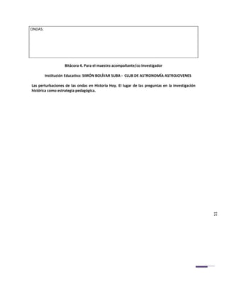 ONDAS.




                   Bitácora 4. Para el maestro acompañante/co investigador

         Institución Educativa: SIMÓN BOLÍVAR SUBA - CLUB DE ASTRONOMÍA ASTROJOVENES

Las perturbaciones de las ondas en Historia Hoy. El lugar de las preguntas en la investigación
histórica como estrategia pedagógica.




                                                                                                 11
 