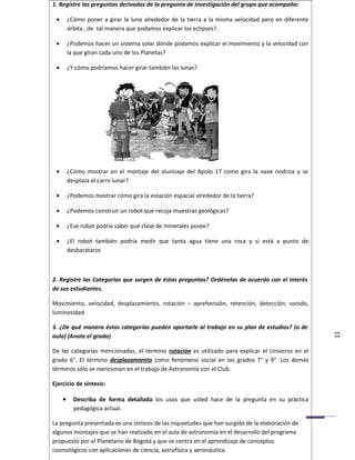 1. Registre las preguntas derivadas de la pregunta de investigación del grupo que acompaña:

 •       ¿Cómo poner a girar la luna alrededor de la tierra a la misma velocidad pero en diferente
         órbita , de tal manera que podamos explicar los eclipses?.

 •       ¿Podemos hacer un sistema solar donde podamos explicar el movimiento y la velocidad con
         la que giran cada uno de los Planetas?

 •       ¿Y cómo podríamos hacer girar también las lunas?




 •       ¿Cómo mostrar en el montaje del alunizaje del Apolo 17 como gira la nave nodriza y se
         desplaza el carro lunar?

 •       ¿Podemos mostrar cómo gira la estación espacial alrededor de la tierra?

 •       ¿Podemos construir un robot que recoja muestras geológicas?

 •       ¿Ese robot podría saber qué clase de minerales posee?

 •       ¿El robot también podría medir que tanta agua tiene una roca y si está a punto de
         desbaratarse



2. Registre las Categorías que surgen de éstas preguntas? Ordénelas de acuerdo con el interés
de sus estudiantes.

Movimiento, velocidad, desplazamiento, rotación – aprehensión, retención, detección, sonido,
luminosidad.

3. ¿De qué manera éstas categorías pueden aportarle al trabajo en su plan de estudios? (o de
aula) (Anote el grado)                                                                               11
De las categorías mencionadas, el término rotación es utilizado para explicar el Universo en el
grado 6°. El término desplazamiento como fenómeno social en los grados 7° y 9°. Los demás
términos sólo se mencionan en el trabajo de Astronomía con el Club.

Ejercicio de síntesis:

     •     Describa de forma detallada los usos que usted hace de la pregunta en su práctica
           pedagógica actual.

La pregunta presentada es una síntesis de las inquietudes que han surgido de la elaboración de
algunos montajes que se han realizado en el aula de astronomía en el desarrollo del programa
propuesto por el Planetario de Bogotá y que se centra en el aprendizaje de conceptos
cosmológicos con aplicaciones de ciencia, astrofísica y aeronáutica.
 