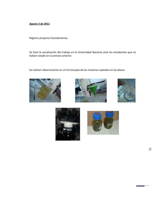 Agosto 5 de 2011:



Registro proyecto Cianobacterias.



Se hace la socialización del trabajo en la Universidad Nacional ante los estudiantes que no
habían estado en la semana anterior.



Se realizan observaciones en el microscopio de las muestras captadas en las placas.




                                                                                              11
 