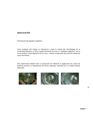 Agosto 12 de 2011:



Presentación del agitador magnético.



Como producto del trabajo en laboratorio y bajo la tutoría del microbiólogo de la
Universidad Nacional, se hace la experimentación de crear un “agitador magnético” con el
fin de acelerar la desintegración de las rocas., realizar la separación de partículas sólidas de
otras más livianas.



Este experimento deberá tener la proyección de mediante la oxigenación de cultivo de
bacterias permitir su reproducción de forma acelerada, contando con un medio húmedo
adecuado.




                                                                                                   11
 