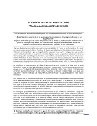 BITACORA No. 1 ESTAR EN LA ONDA DE ONDAS

                        PÁRA REALIZAR EN LA LIBRETA DE APUNTES



 Para el maestro(a) acompañante/coinvestigador: para complementara las reflexiones del grupo de investigación.

  1. Describa cómo se enteró de la apertura de la convocatoria del programa Ondas en su
                                          Departamento.
 Haga un relato en el que: de cuenta del proceso que se dio en su institución para conformación el
     grupo de investigación y realice una caracterización del grupo de investigación desde sus
             motivaciones, expectativas, sentimientos e intereses de sus integrantes

 El grupo (Club de Astronomía Astrojovenes) tiene una antigüedad de 7 años. Su conformación se da a partir
de una convocatoria que realiza el Planetario de Bogotá y se adopta en el Colegio dentro del proyecto de
utilización del tiempo libre y que forma parte de los proyectos transversales y obligatorios que se deben
asumir institucionalmente. En un primer momento el grupo asume un papel de activismo frente a las
diversas propuestas realizadas por el planetario y que nos lleva a conocer el fascinante mundo del universo y
el inicio del método de cómo conocerlo; es en este proceso que nos damos cuenta que el espacio de tiempo
que los estudiantes adoptan como disciplina DEBE permitir que ellos visibilicen y desarrollen las aptitudes y
habilidades que los programas curriculares a los que están sometidos muchas veces no valoran ni proponen.

De esta forma el grupo comienza a trabajar la astronomía a partir no solo de la física como se venía
haciendo, si no que se hace la propuesta de comenzar a trabajar desde el entorno más cercano como el
planeta tierra “YA QUE ES ESTE EL LABORATORIO MAS CERCANO Y REAL PARA PODER EVIDENCIAR LAS
HIPÓTESIS QUE EXISTEN FRENTE A LOS DEMÁS PLANETAS, SU ORIGEN Y SOBRE TODO ALGO QUE NOS
INQUIETA Y FORMA PARTE DE LAS PREGUNTAS FUNDAMENTALES Y ES ¿QUIENES SOMOS Y DE DONDE
VENIMOS?”

Esta pregunta nos da el rumbo a convertirnos en grupo de investigación y adoptamos un proyecto enviado
por la NASA y que tiene como nombre ROCAS ALREDEDOR DEL MUNDO. En el desarrollo de este hemos
tratado de recolectar, distinguir, clasificar y conocer la composición de las rocas de nuestra colección todo
esto con el fin de alcanzar el objetivo del proyecto “identificar rocas que tengan la misma composición de las
rocas Marcianas que están en poder de la NASA”. Cada año cada una de las actividades mencionadas se ha
convertido en un subproyecto del cual existen evidencias.

Sin embargo el grupo ha tenido que sortear inconvenientes de tipo científico al enfrentarnos a preguntas
                                                                                                                  11
cuyas respuestas están fuera del alcance de nuestros conocimientos por edad y nivel académico ( curso en
el que se encuentran) y en el caso de la docente a cargo la falta de preparación en temas que se encuentran
por fuera de su especialización y de parte del colegio falta de trabajo interdisciplinar, organización
curricular , horarios establecidos y falta de interés y tiempo para laborar extraescolarmente. Todo lo anterior
nos lleva a aceptar casi que incondicionalmente la propuesta que nos llega de ONDAS desde Secretaria de
Educación a través del e-mail al colegio. Propuesta que nos permitirá poner en práctica algunas propuestas,
resolver algunas preguntas, pero sobre todo darle el sentido de investigación científica a todas nuestras
actividades lo cual es una de las obligaciones del sistema educativo moderno.

2. Explique cuáles fueron los motivos que lo llevaron a usted participar en Ondas y exprese
     las sensaciones personales que le generaron el acompañamiento que realizó para
 