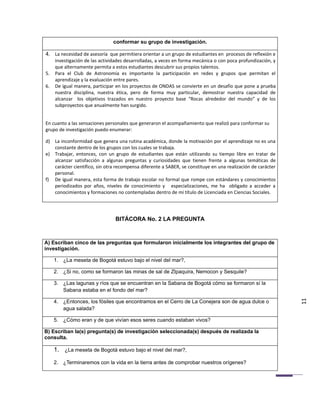 conformar su grupo de investigación.

4. La necesidad de asesoría que permitiera orientar a un grupo de estudiantes en procesos de reflexión e
     investigación de las actividades desarrolladas, a veces en forma mecánica o con poca profundización, y
     que alternamente permita a estos estudiantes descubrir sus propios talentos.
5.   Para el Club de Astronomía es importante la participación en redes y grupos que permitan el
     aprendizaje y la evaluación entre pares.
6.   De igual manera, participar en los proyectos de ONDAS se convierte en un desafío que pone a prueba
     nuestra disciplina, nuestra ética, pero de forma muy particular, demostrar nuestra capacidad de
     alcanzar los objetivos trazados en nuestro proyecto base “Rocas alrededor del mundo” y de los
     subproyectos que anualmente han surgido.


En cuanto a las sensaciones personales que generaron el acompañamiento que realizó para conformar su
grupo de investigación puedo enumerar:

d) La inconformidad que genera una rutina académica, donde la motivación por el aprendizaje no es una
   constante dentro de los grupos con los cuales se trabaja.
e) Trabajar, entonces, con un grupo de estudiantes que están utilizando su tiempo libre en tratar de
   alcanzar satisfacción a algunas preguntas y curiosidades que tienen frente a algunas temáticas de
   carácter científico, sin otra recompensa diferente a SABER, se constituye en una realización de carácter
   personal.
f) De igual manera, esta forma de trabajo escolar no formal que rompe con estándares y conocimientos
   periodizados por años, niveles de conocimiento y especializaciones, me ha obligado a acceder a
   conocimientos y formaciones no contempladas dentro de mi título de Licenciada en Ciencias Sociales.




                                BITÁCORA No. 2 LA PREGUNTA



A) Escriban cinco de las preguntas que formularon inicialmente los integrantes del grupo de
investigación.

     1. ¿La meseta de Bogotá estuvo bajo el nivel del mar?,

     2. ¿Si no, como se formaron las minas de sal de ZIpaquira, Nemocon y Sesquile?

     3. ¿Las lagunas y ríos que se encuentran en la Sabana de Bogotá cómo se formaron sí la
        Sabana estaba en el fondo del mar?

     4. ¿Entonces, los fósiles que encontramos en el Cerro de La Conejera son de agua dulce o                 11
        agua salada?

     5. ¿Cómo eran y de que vivían esos seres cuando estaban vivos?

B) Escriban la(s) pregunta(s) de investigación seleccionada(s) después de realizada la
consulta.

     1. ¿La meseta de Bogotá estuvo bajo el nivel del mar?,

     2. ¿Terminaremos con la vida en la tierra antes de comprobar nuestros orígenes?
 