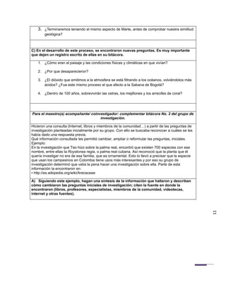 3. ¿Terminaremos teniendo el mismo aspecto de Marte, antes de comprobar nuestra similitud
        geológica?



C) En el desarrollo de este proceso, se encontraron nuevas preguntas. Es muy importante
que dejen un registro escrito de ellas en su bitácora.

    1. ¿Cómo eran el paisaje y las condiciones físicas y climáticas en que vivían?

    2. ¿Por que desaparecieron?

    3. ¿El dióxido que emitimos a la atmosfera se está filtrando a los océanos, volviéndolos más
       ácidos? ¿Fue este mismo proceso el que afecto a la Sabana de Bogotá?

    4. ¿Dentro de 100 años, sobrevivirán las ostras, los mejillones y los arrecifes de coral?




Para el maestro(a) acompañante/ coinvestigador: complementar bitácora No. 2 del grupo de
                                     investigación.

Hicieron una consulta (Internet, libros y miembros de la comunidad…) a partir de las preguntas de
investigación planteadas inicialmente por su grupo. Con ello se buscaba reconocer a cuáles se les
había dado una respuesta previa.
Qué información consultada les permitió cambiar, ampliar o reformular las preguntas, iniciales.
Ejemplo:
En la investigación que Teo hizo sobre la palma real, encontró que existen 700 especies con ese
nombre, entre ellas la Roystonea regia, o palma real cubana. Así reconoció que la planta que él
quería investigar no era de esa familia, que es ornamental. Esto lo llevó a precisar que la especie
que usan los campesinos en Colombia tiene usos más interesantes y por eso su grupo de
investigación determinó que valía la pena hacer una investigación sobre ella. Parte de esta
información la encontraron en:
• http://es.wikipedia.org/wiki/Arecaceae

A) Siguiendo este ejemplo, hagan una síntesis de la información que hallaron y describan
cómo cambiaron las preguntas iniciales de investigación; citen la fuente en donde la
encontraron (libros, profesores, especialistas, miembros de la comunidad, videotecas,
internet y otras fuentes).




                                                                                                      11
 