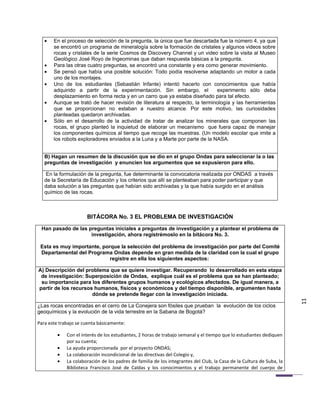 •   En el proceso de selección de la pregunta, la única que fue descartada fue la número 4, ya que
       se encontró un programa de mineralogía sobre la formación de cristales y algunos videos sobre
       rocas y cristales de la serie Cosmos de Discovery Channel y un video sobre la visita al Museo
       Geológico José Royo de Ingeominas que daban respuesta básicas a la pregunta.
   •   Para las otras cuatro preguntas, se encontró una constante y era como generar movimiento.
   •   Se pensó que había una posible solución: Todo podía resolverse adaptando un motor a cada
       uno de los montajes.
   •   Uno de los estudiantes (Sebastián Infante) intentó hacerlo con conocimientos que había
       adquirido a partir de la experimentación. Sin embargo, el             experimento sólo deba
       desplazamiento en forma recta y en un carro que ya estaba diseñado para tal efecto.
   •   Aunque se trató de hacer revisión de literatura al respecto, la terminología y las herramientas
       que se proporcionan no estaban a nuestro alcance. Por este motivo, las curiosidades
       planteadas quedaron archivadas.
   •   Sólo en el desarrollo de la actividad de tratar de analizar los minerales que componen las
       rocas, el grupo planteó la inquietud de elaborar un mecanismo que fuera capaz de manejar
       los componentes químicos al tiempo que recoge las muestras. (Un modelo escolar que imite a
       los robots exploradores enviados a la Luna y a Marte por parte de la NASA.


   B) Hagan un resumen de la discusión que se dio en el grupo Ondas para seleccionar la o las
   preguntas de investigación y enuncien los argumentos que se expusieron para ello.

   En la formulación de la pregunta, fue determinante la convocatoria realizada por ONDAS a través
   de la Secretaría de Educación y los criterios que allí se planteaban para poder participar y que
   daba solución a las preguntas que habían sido archivadas y la que había surgido en el análisis
   químico de las rocas.



                      BITÁCORA No. 3 EL PROBLEMA DE INVESTIGACIÓN

 Han pasado de las preguntas iniciales a preguntas de investigación y a plantear el problema de
                    investigación, ahora registrémoslo en la bitácora No. 3.

 Esta es muy importante, porque la selección del problema de investigación por parte del Comité
 Departamental del Programa Ondas depende en gran medida de la claridad con la cual el grupo
                            registre en ella los siguientes aspectos:

A) Descripción del problema que se quiere investigar. Recuperando lo desarrollado en esta etapa
 de investigación: Superposición de Ondas, explique cuál es el problema que se han planteado;
 su importancia para los diferentes grupos humanos y ecológicos afectados. De igual manera, a
partir de los recursos humanos, físicos y económicos y del tiempo disponible, argumenten hasta
                      dónde se pretende llegar con la investigación iniciada.

¿Las rocas encontradas en el cerro de La Conejera son fósiles que prueban la evolución de los ciclos                   11
geoquímicos y la evolución de la vida terrestre en la Sabana de Bogotá?

Para este trabajo se cuenta básicamente:

         •   Con el interés de los estudiantes, 2 horas de trabajo semanal y el tiempo que lo estudiantes dediquen
             por su cuenta;
         •   La ayuda proporcionada por el proyecto ONDAS;
         •   La colaboración incondicional de las directivas del Colegio y,
         •   La colaboración de los padres de familia de los integrantes del Club, la Casa de la Cultura de Suba, la
             Biblioteca Francisco José de Caldas y los conocimientos y el trabajo permanente del cuerpo de
 