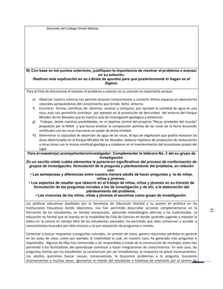 docentes del Colegio Simón Bolívar.




B) Con base en los puntos anteriores, justifiquen la importancia de resolver el problema o avanzar
                                          en su solución.
    Realicen esta explicación en su Libreta de apuntes para que posteriormente lo hagan en el
                                              Sigeon.

Para el Club de Astronomía el resolver el problema o avanzar en su solución es importante porque:

     e) Observar nuestro entorno nos permite alcanzar conocimientos y convertir dichos espacios en laboratorios
          naturales apropiándonos del conocimiento que brinda dicho entorno.
     f) Encontrar formas científicas de: observar, analizar y comparar, por ejemplo la cantidad de agua en una
          roca, esto nos permitiría contribuir por ejemplo en la prevención de derrumbes del entorno del Parque
          Mirador de los Nevados que es nuestra aula de investigación geológica y ambiental;
     g) Trabajar, desde nuestras posibilidades, en el objetivo central del proyecto “Rocas alrededor del mundo”
          propuesto por la NASA y que busca analizar la composición química de las rocas de la tierra buscando
          similitudes con las rocas marcianas en poder de dicha entidad;
     h) Determinar la capacidad de absorción de agua de las rocas, el tipo de vegetación que podría restaurar las
          áreas deterioradas en el Parque Mirador de los Nevados, elaborar hipótesis de proyección de restauración
          a otras áreas con la misma similitud geológica y colaborar en el mantenimiento del ecosistema propio del
          lugar.
 Para el maestro(a) acompañante/coinvestigador: Complementar la bitácora No. 3 del su grupo de
                                                   investigación.
En un escrito relate cuáles elementos le parecieron significativos del proceso de conformación de
  grupos de investigación, formulación de la pregunta y planteamiento del problema, en relación
                                                        con:
   • Las semejanzas y diferencias entre nuestra manera adulta de hacer preguntas y la de niñas,
                                                 niños y jóvenes;
  • Los aspectos de resaltar que observó en el trabajo de niñas, niños y jóvenes en su tránsito de
      formulación de las preguntas iniciales a las de investigación y de ahí, a la elaboración del
                                          planteamiento del problema.
       • Las vivencias de los niños, niñas y jóvenes al asumirse como grupo de investigación.

Las políticas educativas diseñadas por la Secretaría de Educación Distrital y su puesta en práctica en las
Instituciones Educativas donde laboramos, nos han permitido desarrollar acciones complementarias en la
formación de los estudiantes, en tiempo extraescolar, aplicando metodologías alternas a las tradicionales. La        11
educación no formal que se maneja en la modalidad de Club de Ciencias en donde aprender jugando y manejar la
lúdica en la ciencia en tiempo libre de los estudiantes asociados, ha permitido que ellos comiencen a acceder a
conocimientos buscados por ellos mismos y no por imposición de programas o niveles.

Comenzar a buscar respuestas a preguntas naturales, sin presión de notas, genera reacciones pérdidas en general
en las aulas de clase, como por ejemplo la creatividad la cual, en nuestro caso, ha generado más preguntas e
inquietudes. Algunas de ellas han comenzado a ser respondidas a través de la construcción de montajes; estos han
permitido a los facilitadores del aprendizaje comenzar a hacer integraciones de conocimientos. En este caso, las
preguntas hechas por los estudiantes se caracterizan por ser inmediatistas, la respuesta no prevé inconvenientes.
Los adultos queremos buscar causas, consecuencias, le buscamos problemas a la pregunta, buscamos
inconvenientes y muchas veces ignoramos el interés del estudiante o tratamos de orientarlo por el camino de
 