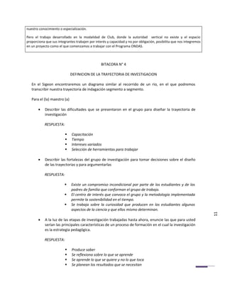 nuestro conocimiento o especialización.

Pero el trabajo desarrollado en la modalidad de Club, donde la autoridad vertical no existe y el espacio
proporciona que sus integrantes trabajen por interés y capacidad y no por obligación, posibilita que nos integremos
en un proyecto como el que comenzamos a trabajar con el Programa ONDAS.



                                                 BITACORA N° 4

                              DEFINICION DE LA TRAYECTORIA DE INVESTIGACION

   En el Sigeon encontraremos un diagrama similar al recorrido de un rio, en el que podremos
   transcribir nuestra trayectoria de indagación segmento a segmento.

   Para el (la) maestro (a)

       •    Describir las dificultades que se presentaron en el grupo para diseñar la trayectoria de
            investigación

            RESPUESTA:

                             Capacitación
                             Tiempo
                             Intereses variados
                             Selección de herramientas para trabajar

       •    Describir las fortalezas del grupo de investigación para tomar decisiones sobre el diseño
            de las trayectorias y para argumentarlas

            RESPUESTA:

                             Existe un compromiso incondicional por parte de los estudiantes y de los
                              padres de familia que conforman el grupo de trabajo.
                             El centro de interés que convoca el grupo y la metodología implementada
                              permite la sostenibilidad en el tiempo.
                             Se trabaja sobre la curiosidad que producen en los estudiantes algunos
                              aspectos de la ciencia y que ellos mismo determinan.
                                                                                                                      11
       •    A la luz de las etapas de investigación trabajadas hasta ahora, enuncie las que para usted
            serían las principales características de un proceso de formación en el cual la investigación
            es la estrategia pedagógica.

            RESPUESTA:

                             Produce saber
                             Se reflexiona sobre lo que se aprende
                             Se aprende lo que se quiere y no lo que toca
                             Se planean los resultados que se necesitan
 