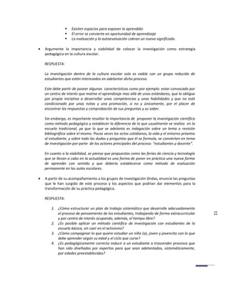    Existen espacios para exponer lo aprendido
                    El error se convierte en oportunidad de aprendizaje
                    La evaluación y la autoevaluación cobran un nuevo significado.

•   Argumente la importancia y viabilidad de colocar la investigación como estrategia
    pedagógica en la cultura escolar.

    RESPUESTA:

    La investigación dentro de la cultura escolar solo es viable con un grupo reducido de
    estudiantes que estén interesados en adelantar dicho proceso.

    Este debe partir de poseer algunas características como por ejemplo: estar convocado por
    un centro de interés que motive el aprendizaje mas allá de unos estándares, que lo obligue
    por propia iniciativa a desarrollar unas competencias y unas habilidades y que no esté
    condicionado por unas notas y una promoción, si no y únicamente, por el placer de
    encontrar las respuestas y comprobación de sus preguntas y su saber.

    Sin embargo, es importante resaltar la importancia de proponer la investigación científica
    como método pedagógico y establecer la diferencia de lo que usualmente se realiza en la
    escuela tradicional, ya que lo que se adelanta es indagación sobre un tema o revisión
    bibliográfica sobre el mismo. Pocas veces los actos cotidianos, la vida y el entorno próximo
    al estudiante, y sobre todo las dudas y preguntas que él se formula, se convierten en tema
    de investigación por parte de los actores principales del proceso: “estudiantes y docente”.

    En cuanto a la viabilidad, se piensa que propuestas como las ferias de ciencia y tecnología
    que se llevan a cabo en la actualidad es una forma de poner en práctica una nueva forma
    de aprender con sentido y que debería establecerse como método de evaluación
    permanente en las aulas escolares.

•   A partir de su acompañamiento a los grupos de investigación Ondas, enuncie las preguntas
    que le han surgido de este proceso y los aspectos que podrían dar elementos para la
    transformación de su práctica pedagógica.

    RESPUESTA:

        1. ¿Cómo estructurar un plan de trabajo sistemático que desarrolle adecuadamente
           el proceso de pensamiento de los estudiantes, trabajando de forma extracurricular       11
           y por centro de interés ocupando, además, el tiempo libre?
        2. ¿Es posible aplicar un método científico de investigación con estudiantes de la
           escuela básica, sin caer en el activismo?
        3. ¿Cómo compaginar lo que quiere estudiar un niño (a), joven y jovencita con lo que
           debe aprender según su edad y el ciclo que curse?
        4. ¿Es pedagógicamente correcto inducir a un estudiante a trascender procesos que
           han sido diseñados por expertos para que sean adelantados, sistemáticamente,
           por edades preestablecidas?
 