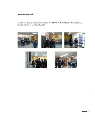 Septiembre 8 de 2011:



Socialización del proyecto en el marco de la IV FESTIVAL DE ASTRONOMÍA, "Nuestra Tierra,
Nuestro Futuro", en el Colegio Paulo VI.




                                                                                           11
 